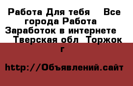 Работа Для тебя  - Все города Работа » Заработок в интернете   . Тверская обл.,Торжок г.